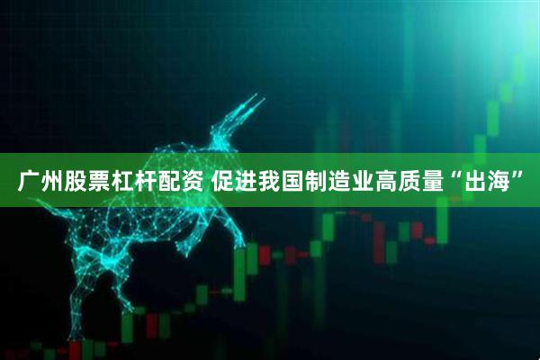 广州股票杠杆配资 促进我国制造业高质量“出海”