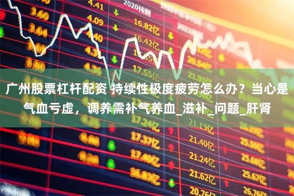 广州股票杠杆配资 持续性极度疲劳怎么办？当心是气血亏虚，调养需补气养血_滋补_问题_肝肾