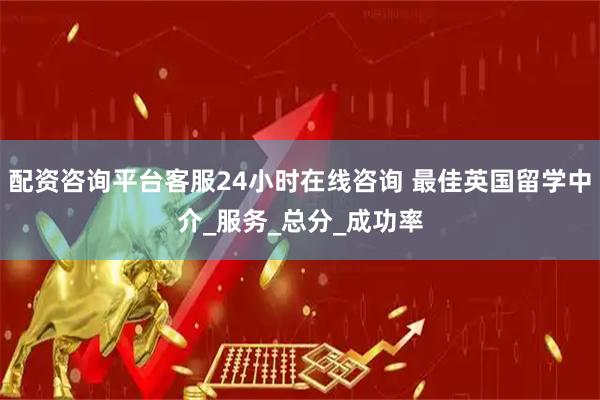 配资咨询平台客服24小时在线咨询 最佳英国留学中介_服务_总分_成功率