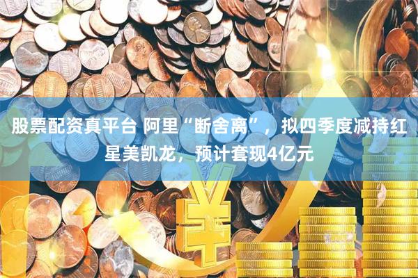 股票配资真平台 阿里“断舍离”，拟四季度减持红星美凯龙，预计套现4亿元
