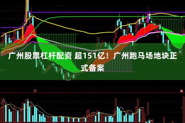 广州股票杠杆配资 超151亿！广州跑马场地块正式备案