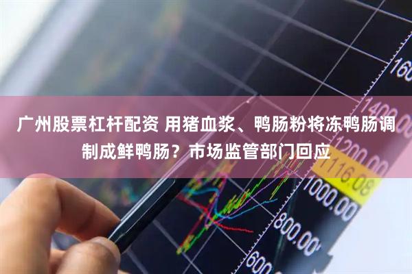 广州股票杠杆配资 用猪血浆、鸭肠粉将冻鸭肠调制成鲜鸭肠？市场监管部门回应