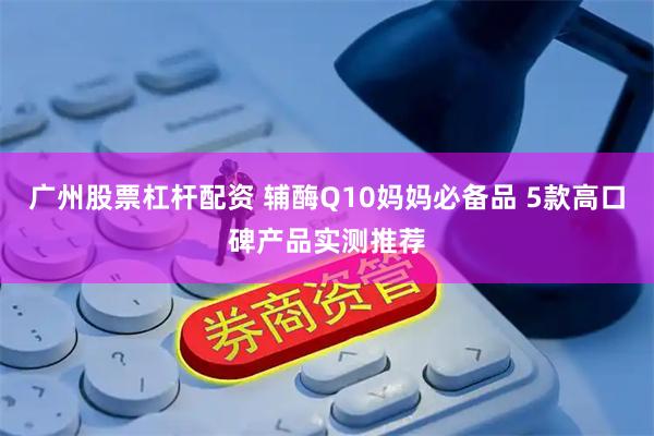 广州股票杠杆配资 辅酶Q10妈妈必备品 5款高口碑产品实测推荐