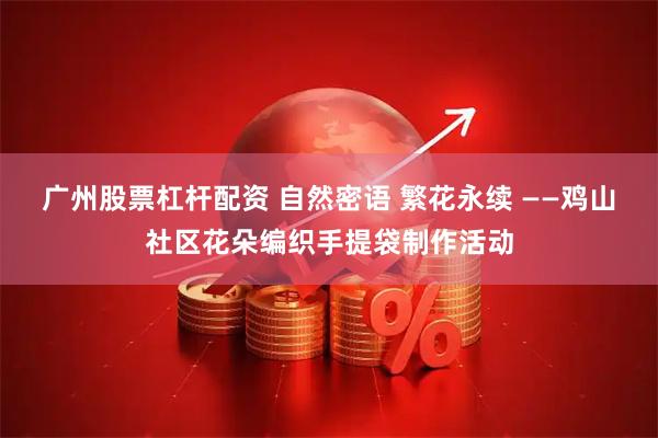广州股票杠杆配资 自然密语 繁花永续 ——鸡山社区花朵编织手提袋制作活动
