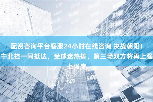 配资咨询平台客服24小时在线咨询 决战朝阳！辽宁北控一同抵达，受球迷热捧，第三场双方将再上强度