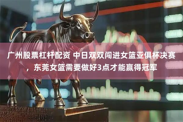 广州股票杠杆配资 中日双双闯进女篮亚俱杯决赛，东莞女篮需要做好3点才能赢得冠军