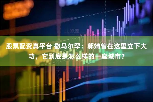 股票配资真平台 撒马尔罕：郭靖曾在这里立下大功，它到底是怎么样的一座城市？