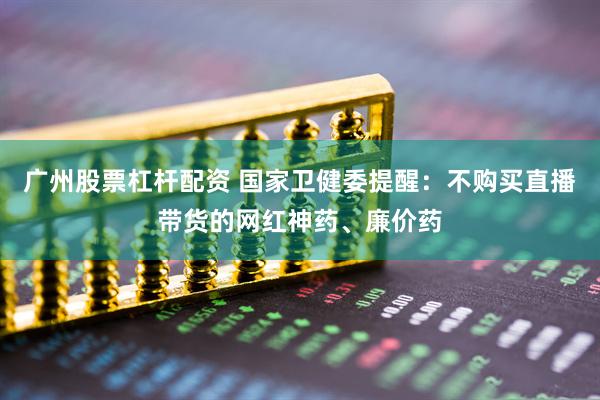 广州股票杠杆配资 国家卫健委提醒：不购买直播带货的网红神药、廉价药