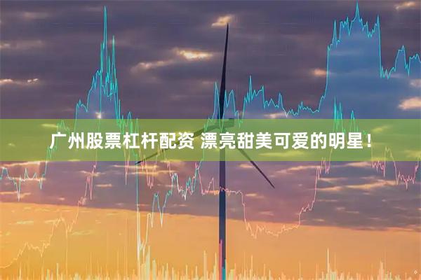 广州股票杠杆配资 漂亮甜美可爱的明星！