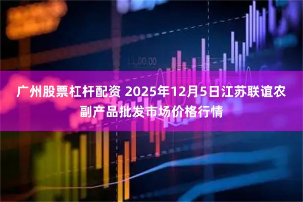广州股票杠杆配资 2025年12月5日江苏联谊农副产品批发市场价格行情