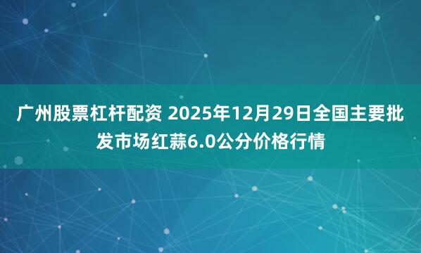 广州股票杠杆配资 2025年12月29日全国主要批发市场红蒜6.0公分价格行情