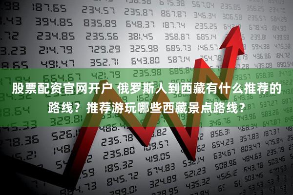股票配资官网开户 俄罗斯人到西藏有什么推荐的路线？推荐游玩哪些西藏景点路线？
