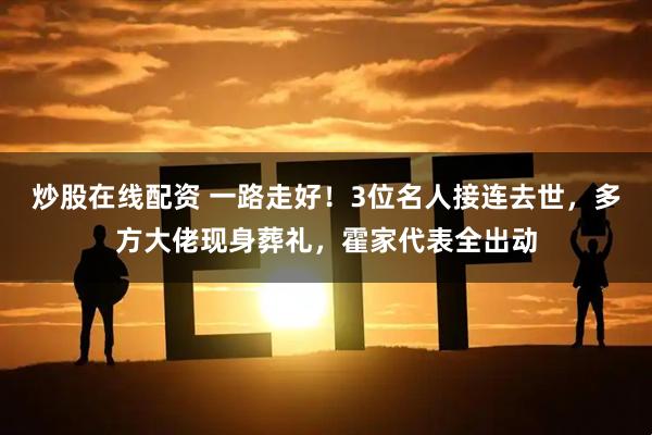 炒股在线配资 一路走好！3位名人接连去世，多方大佬现身葬礼，霍家代表全出动